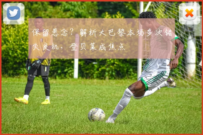 保留悬念？解析大巴黎本场多次错失良机，登贝莱成焦点
