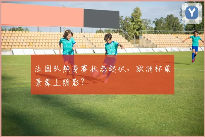 法国队热身赛状态起伏,欧洲杯前景蒙上阴影?