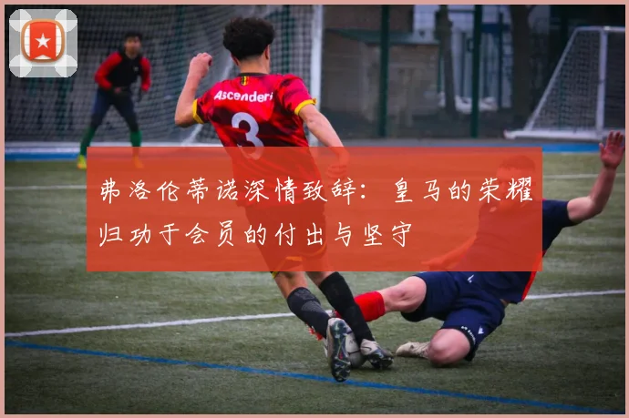 弗洛伦蒂诺深情致辞:皇马的荣耀归功于会员的付出与坚守