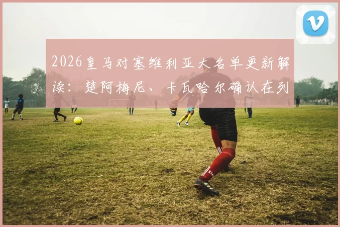 2026皇马对塞维利亚大名单更新解读:楚阿梅尼、卡瓦哈尔确认在列,巴尔韦德缺席影响几何?附阵容看点分析