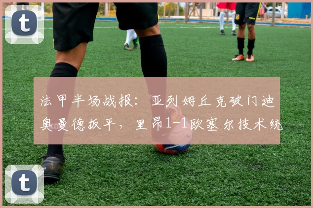 法甲半场战报:亚列姆丘克破门迪奥曼德扳平,里昂1-1欧塞尔技术统计与首发阵容解析