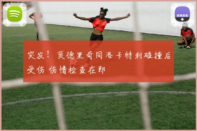 突发!莫德里奇同洛卡特利碰撞后受伤 伤情检查在即