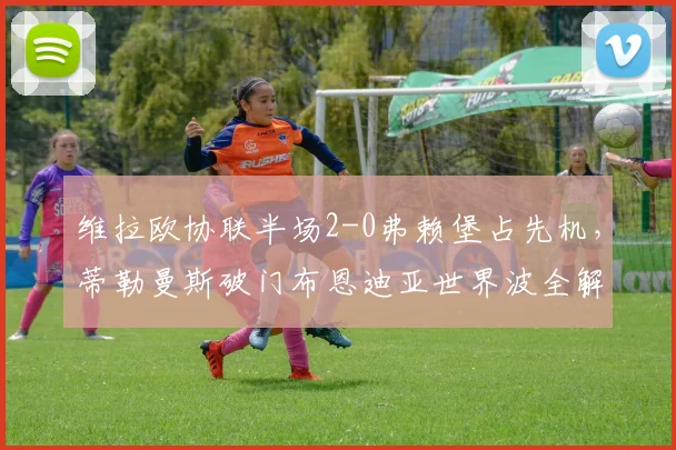 维拉欧协联半场2-0弗赖堡占先机,蒂勒曼斯破门布恩迪亚世界波全解析