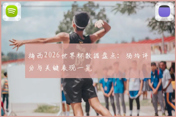 梅西2026世界杯数据盘点:场均评分与关键表现一览