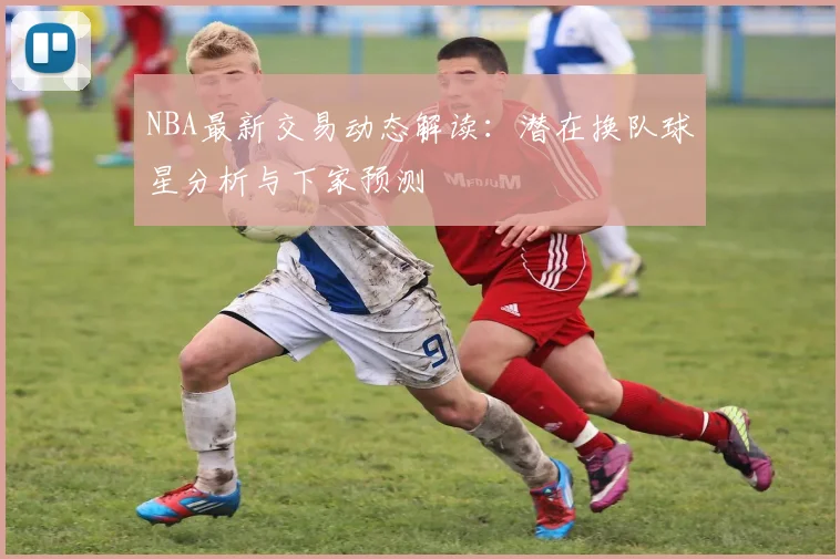 NBA最新交易动态解读:潜在换队球星分析与下家预测