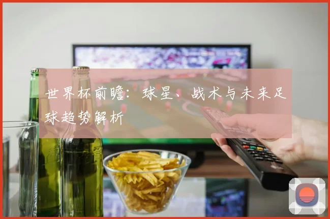 世界杯前瞻:球星、战术与未来足球趋势解析