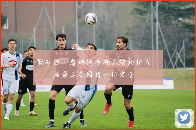 勒布朗·詹姆斯与湖人续约传闻:生涯最后合同将如何定夺