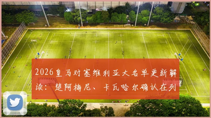 2026皇马对塞维利亚大名单更新解读:楚阿梅尼、卡瓦哈尔确认在列,巴尔韦德缺席影响几何?附阵容看点分析