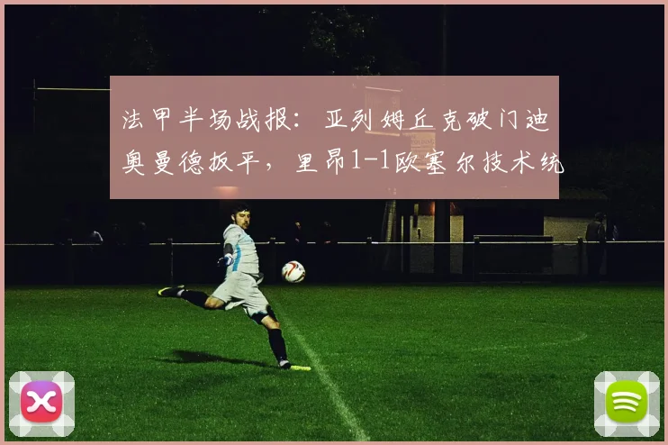 法甲半场战报：亚列姆丘克破门迪奥曼德扳平，里昂1-1欧塞尔技术统计与首发阵容解析
