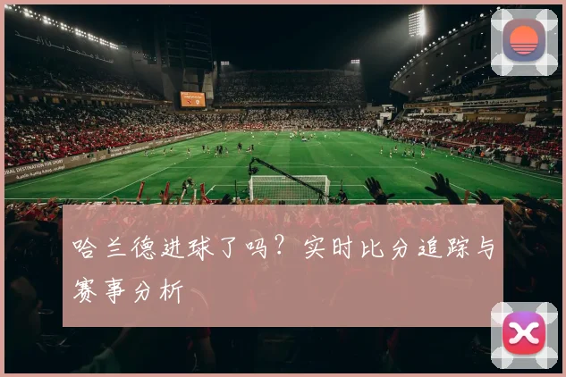 哈兰德进球了吗?实时比分追踪与赛事分析
