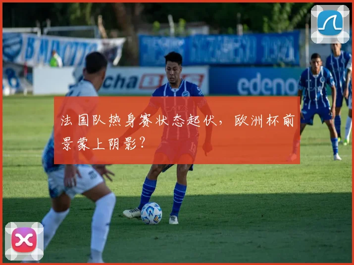 法国队热身赛状态起伏,欧洲杯前景蒙上阴影?